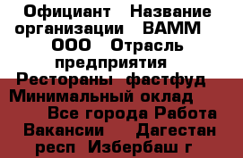 Официант › Название организации ­ ВАММ  , ООО › Отрасль предприятия ­ Рестораны, фастфуд › Минимальный оклад ­ 15 000 - Все города Работа » Вакансии   . Дагестан респ.,Избербаш г.